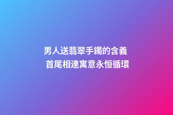 男人送翡翠手鐲的含義  首尾相連寓意永恒循環